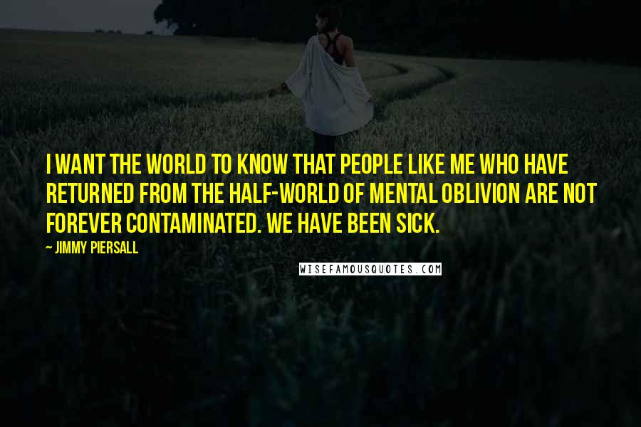 Jimmy Piersall Quotes: I want the world to know that people like me who have returned from the half-world of mental oblivion are not forever contaminated. We have been sick.