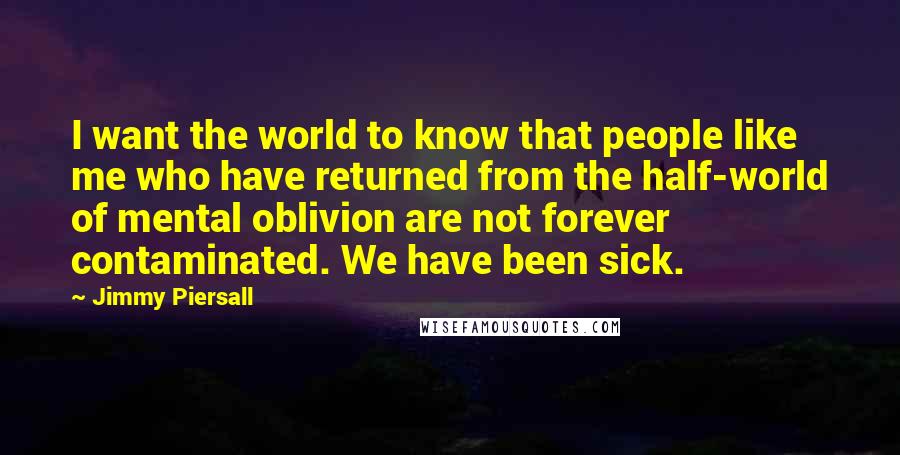 Jimmy Piersall Quotes: I want the world to know that people like me who have returned from the half-world of mental oblivion are not forever contaminated. We have been sick.