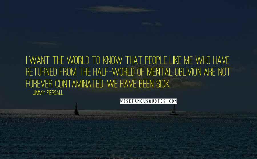 Jimmy Piersall Quotes: I want the world to know that people like me who have returned from the half-world of mental oblivion are not forever contaminated. We have been sick.
