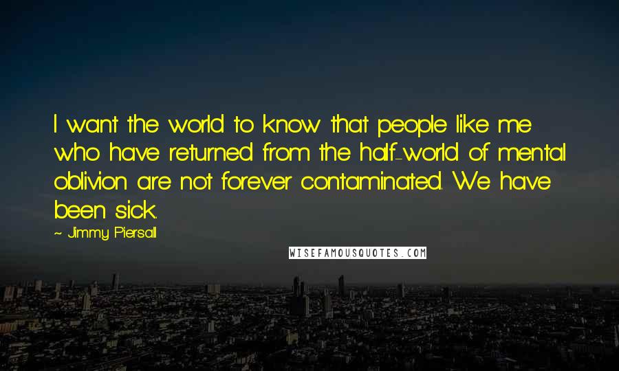 Jimmy Piersall Quotes: I want the world to know that people like me who have returned from the half-world of mental oblivion are not forever contaminated. We have been sick.