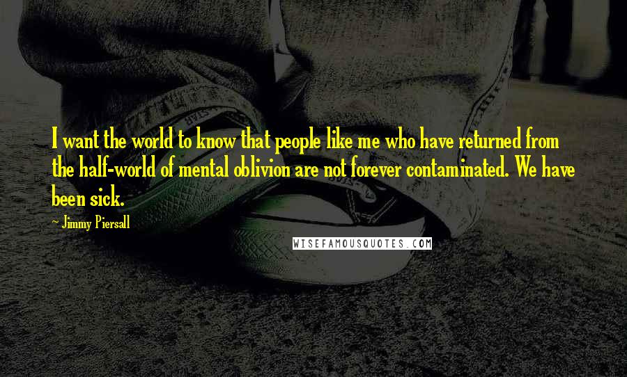 Jimmy Piersall Quotes: I want the world to know that people like me who have returned from the half-world of mental oblivion are not forever contaminated. We have been sick.