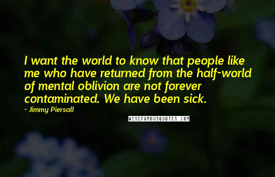 Jimmy Piersall Quotes: I want the world to know that people like me who have returned from the half-world of mental oblivion are not forever contaminated. We have been sick.