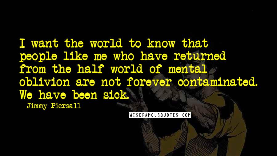 Jimmy Piersall Quotes: I want the world to know that people like me who have returned from the half-world of mental oblivion are not forever contaminated. We have been sick.