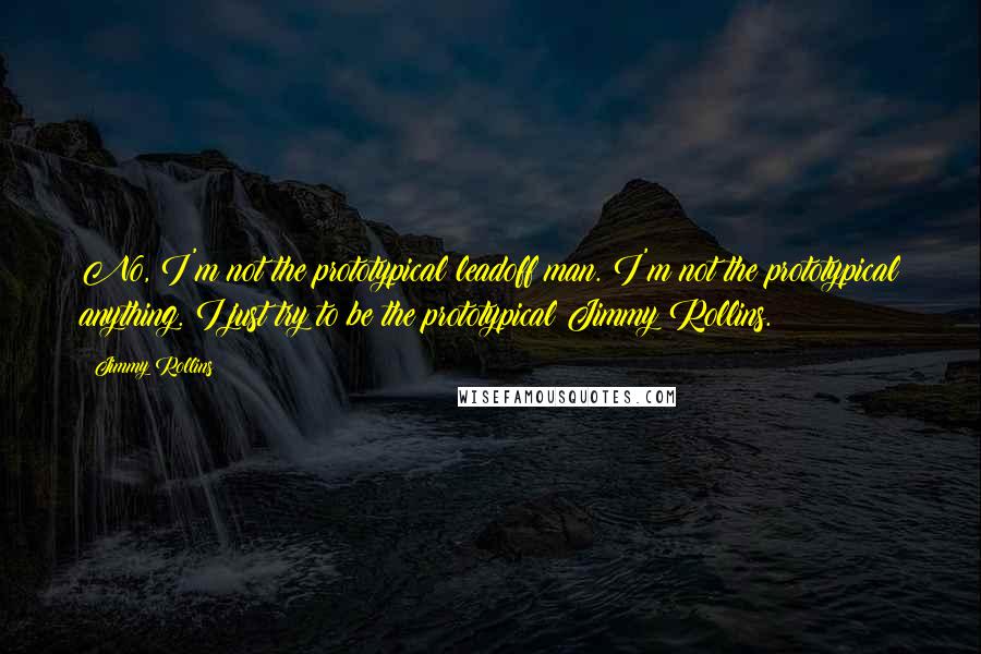 Jimmy Rollins Quotes: No, I'm not the prototypical leadoff man. I'm not the prototypical anything. I just try to be the prototypical Jimmy Rollins.