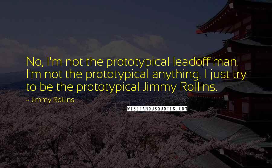 Jimmy Rollins Quotes: No, I'm not the prototypical leadoff man. I'm not the prototypical anything. I just try to be the prototypical Jimmy Rollins.