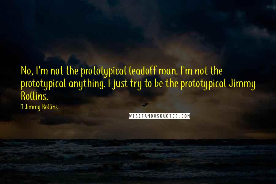 Jimmy Rollins Quotes: No, I'm not the prototypical leadoff man. I'm not the prototypical anything. I just try to be the prototypical Jimmy Rollins.