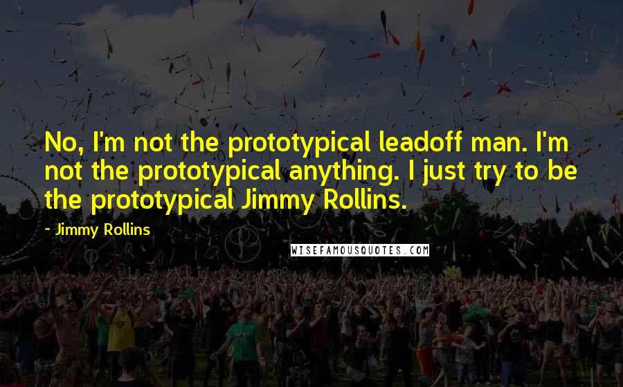 Jimmy Rollins Quotes: No, I'm not the prototypical leadoff man. I'm not the prototypical anything. I just try to be the prototypical Jimmy Rollins.