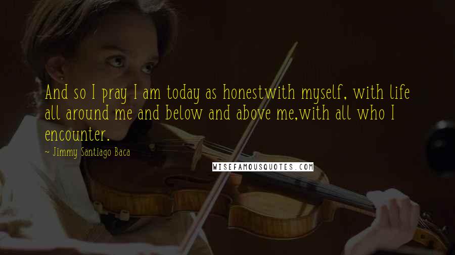 Jimmy Santiago Baca Quotes: And so I pray I am today as honestwith myself, with life all around me and below and above me,with all who I encounter.