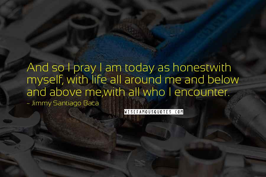 Jimmy Santiago Baca Quotes: And so I pray I am today as honestwith myself, with life all around me and below and above me,with all who I encounter.