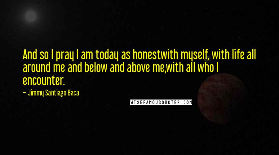 Jimmy Santiago Baca Quotes: And so I pray I am today as honestwith myself, with life all around me and below and above me,with all who I encounter.