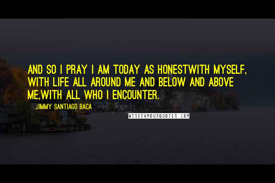 Jimmy Santiago Baca Quotes: And so I pray I am today as honestwith myself, with life all around me and below and above me,with all who I encounter.