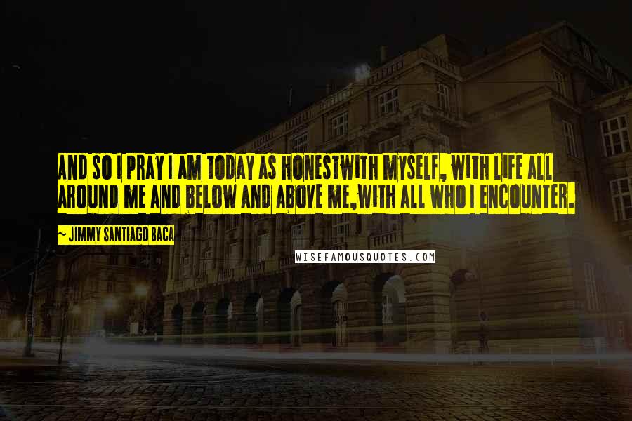 Jimmy Santiago Baca Quotes: And so I pray I am today as honestwith myself, with life all around me and below and above me,with all who I encounter.