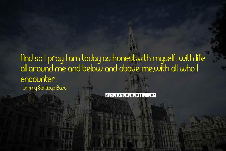 Jimmy Santiago Baca Quotes: And so I pray I am today as honestwith myself, with life all around me and below and above me,with all who I encounter.