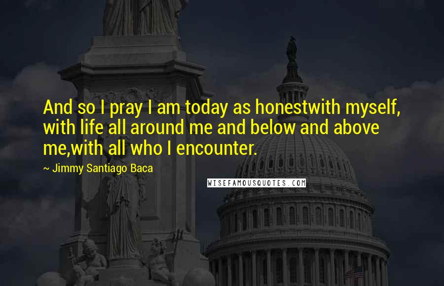 Jimmy Santiago Baca Quotes: And so I pray I am today as honestwith myself, with life all around me and below and above me,with all who I encounter.