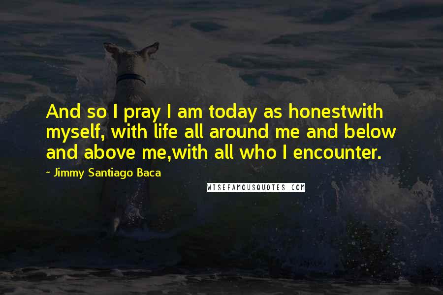 Jimmy Santiago Baca Quotes: And so I pray I am today as honestwith myself, with life all around me and below and above me,with all who I encounter.