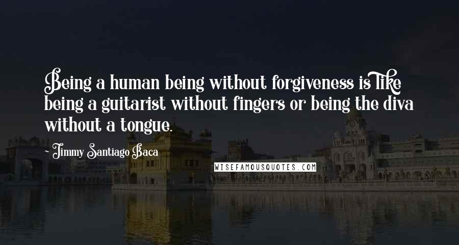 Jimmy Santiago Baca Quotes: Being a human being without forgiveness is like being a guitarist without fingers or being the diva without a tongue.