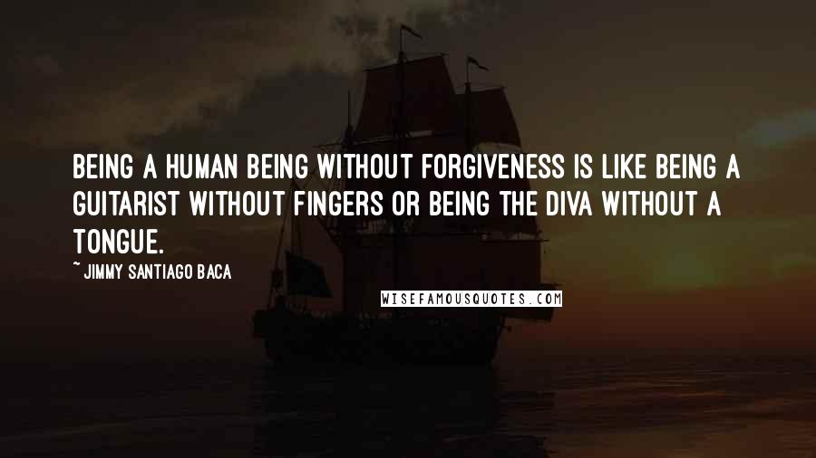 Jimmy Santiago Baca Quotes: Being a human being without forgiveness is like being a guitarist without fingers or being the diva without a tongue.