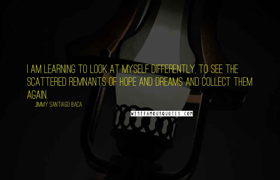Jimmy Santiago Baca Quotes: I am learning to look at myself differently, to see the scattered remnants of hope and dreams and collect them again.
