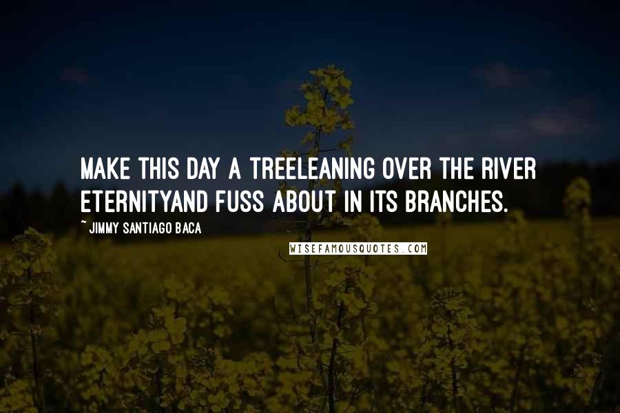 Jimmy Santiago Baca Quotes: Make this day a treeleaning over the river eternityand fuss about in its branches.