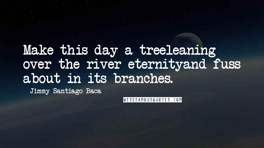 Jimmy Santiago Baca Quotes: Make this day a treeleaning over the river eternityand fuss about in its branches.