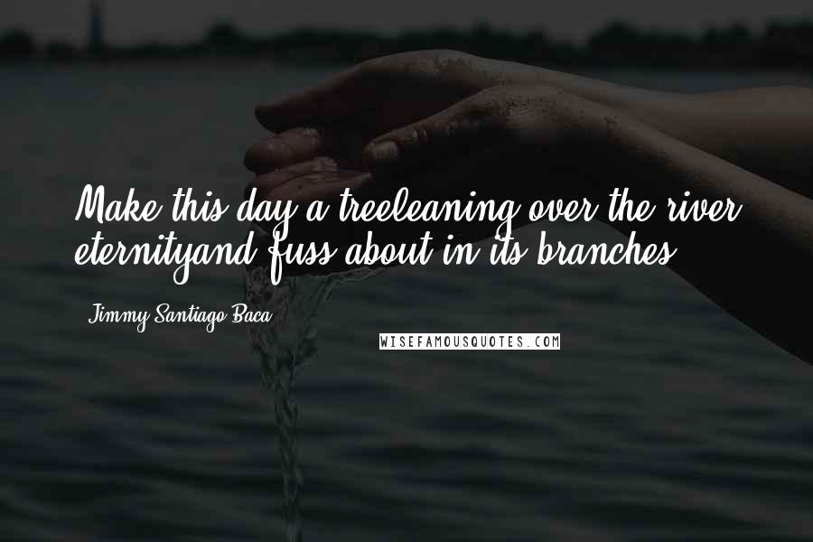 Jimmy Santiago Baca Quotes: Make this day a treeleaning over the river eternityand fuss about in its branches.