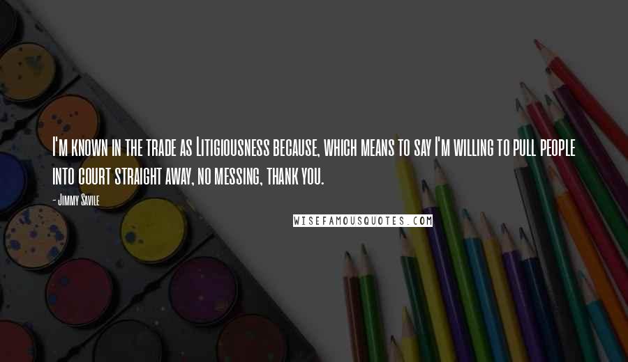 Jimmy Savile Quotes: I'm known in the trade as Litigiousness because, which means to say I'm willing to pull people into court straight away, no messing, thank you.