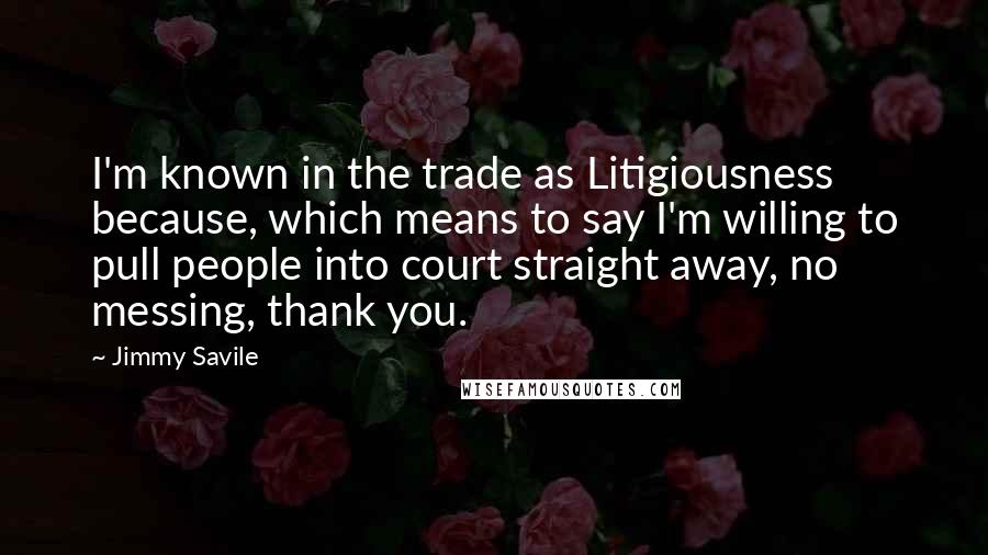 Jimmy Savile Quotes: I'm known in the trade as Litigiousness because, which means to say I'm willing to pull people into court straight away, no messing, thank you.