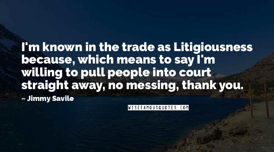 Jimmy Savile Quotes: I'm known in the trade as Litigiousness because, which means to say I'm willing to pull people into court straight away, no messing, thank you.