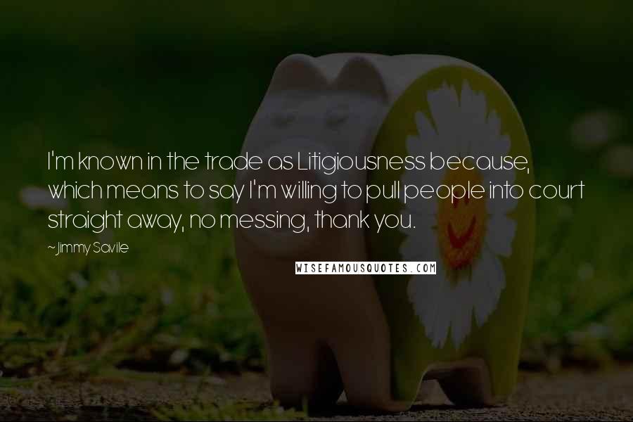 Jimmy Savile Quotes: I'm known in the trade as Litigiousness because, which means to say I'm willing to pull people into court straight away, no messing, thank you.