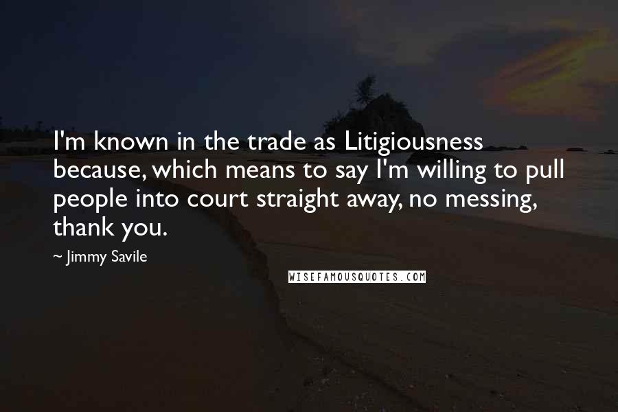 Jimmy Savile Quotes: I'm known in the trade as Litigiousness because, which means to say I'm willing to pull people into court straight away, no messing, thank you.