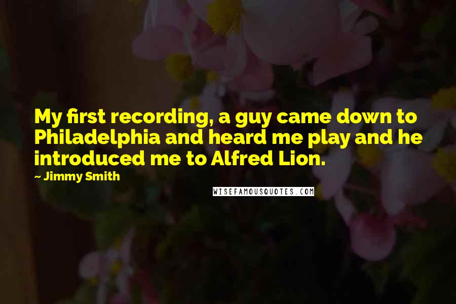 Jimmy Smith Quotes: My first recording, a guy came down to Philadelphia and heard me play and he introduced me to Alfred Lion.