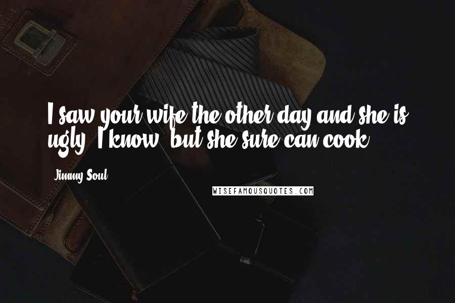 Jimmy Soul Quotes: I saw your wife the other day and she is ugly. I know, but she sure can cook.