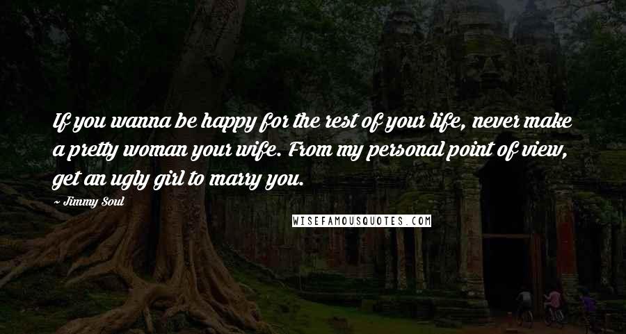 Jimmy Soul Quotes: If you wanna be happy for the rest of your life, never make a pretty woman your wife. From my personal point of view, get an ugly girl to marry you.