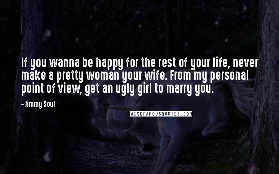 Jimmy Soul Quotes: If you wanna be happy for the rest of your life, never make a pretty woman your wife. From my personal point of view, get an ugly girl to marry you.