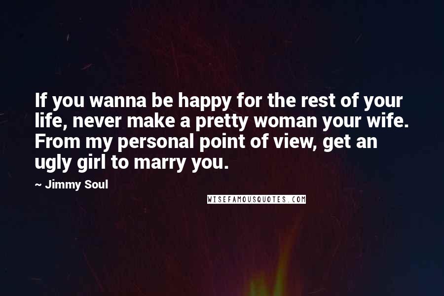 Jimmy Soul Quotes: If you wanna be happy for the rest of your life, never make a pretty woman your wife. From my personal point of view, get an ugly girl to marry you.