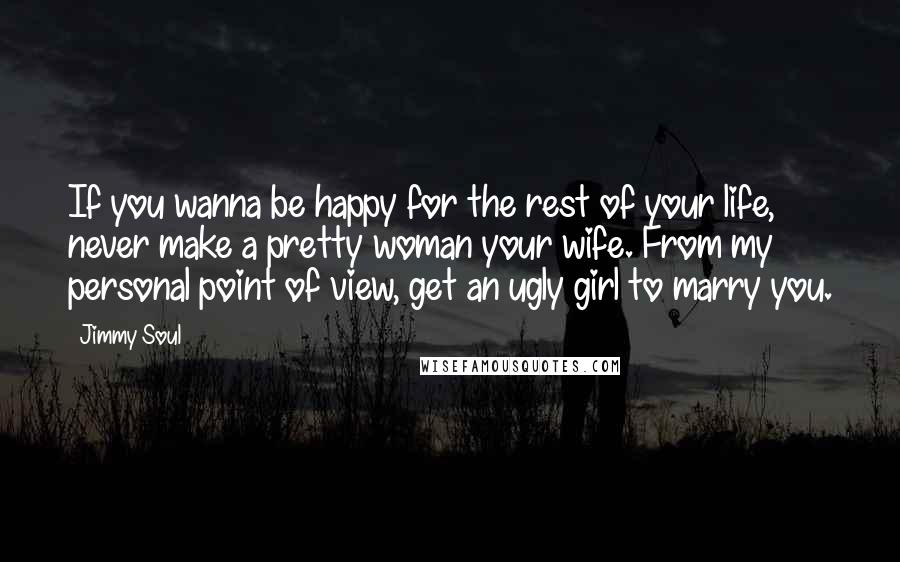 Jimmy Soul Quotes: If you wanna be happy for the rest of your life, never make a pretty woman your wife. From my personal point of view, get an ugly girl to marry you.