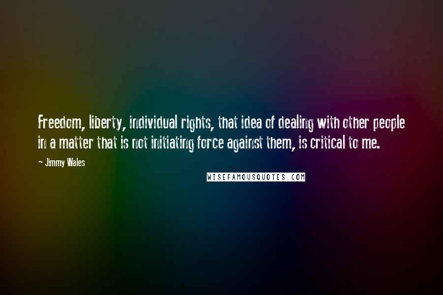 Jimmy Wales Quotes: Freedom, liberty, individual rights, that idea of dealing with other people in a matter that is not initiating force against them, is critical to me.