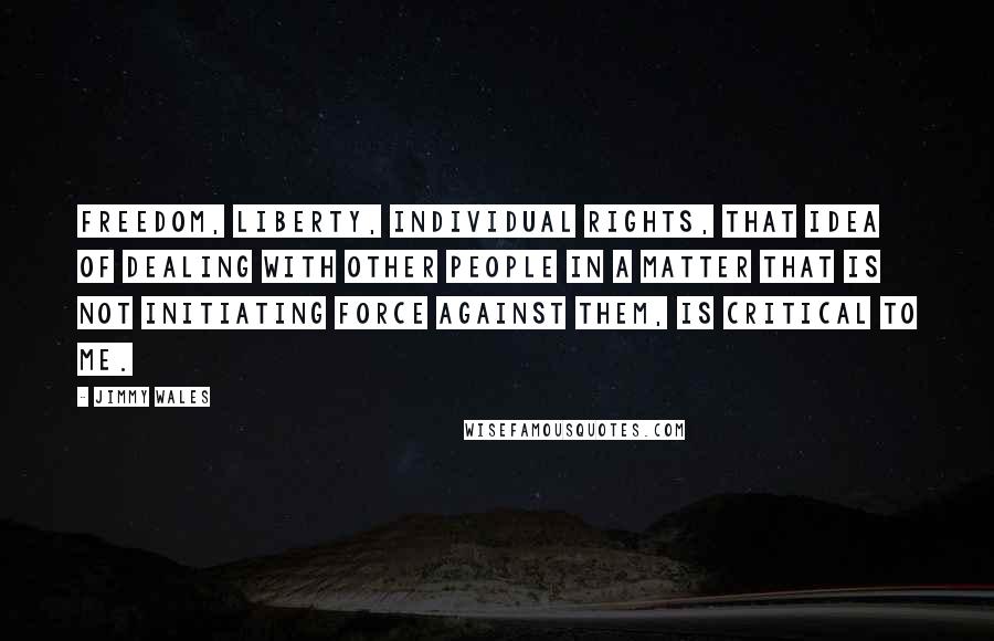 Jimmy Wales Quotes: Freedom, liberty, individual rights, that idea of dealing with other people in a matter that is not initiating force against them, is critical to me.