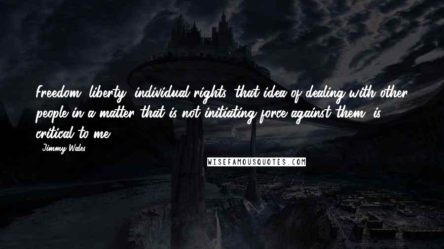 Jimmy Wales Quotes: Freedom, liberty, individual rights, that idea of dealing with other people in a matter that is not initiating force against them, is critical to me.