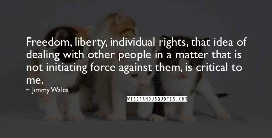 Jimmy Wales Quotes: Freedom, liberty, individual rights, that idea of dealing with other people in a matter that is not initiating force against them, is critical to me.