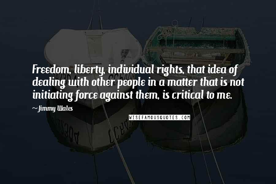 Jimmy Wales Quotes: Freedom, liberty, individual rights, that idea of dealing with other people in a matter that is not initiating force against them, is critical to me.