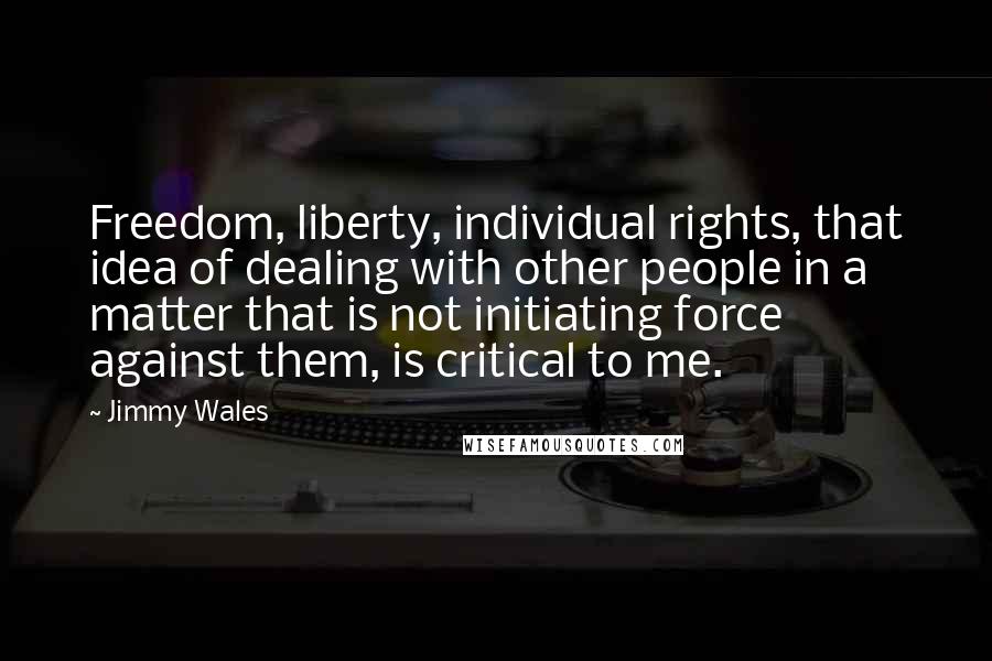 Jimmy Wales Quotes: Freedom, liberty, individual rights, that idea of dealing with other people in a matter that is not initiating force against them, is critical to me.