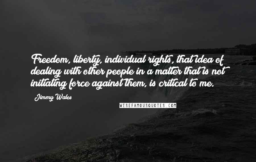 Jimmy Wales Quotes: Freedom, liberty, individual rights, that idea of dealing with other people in a matter that is not initiating force against them, is critical to me.