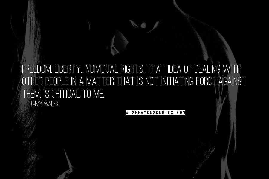 Jimmy Wales Quotes: Freedom, liberty, individual rights, that idea of dealing with other people in a matter that is not initiating force against them, is critical to me.