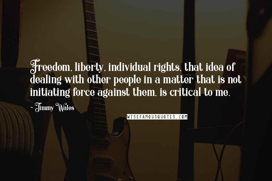 Jimmy Wales Quotes: Freedom, liberty, individual rights, that idea of dealing with other people in a matter that is not initiating force against them, is critical to me.