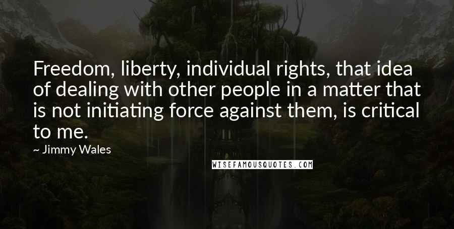 Jimmy Wales Quotes: Freedom, liberty, individual rights, that idea of dealing with other people in a matter that is not initiating force against them, is critical to me.