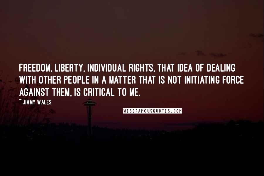 Jimmy Wales Quotes: Freedom, liberty, individual rights, that idea of dealing with other people in a matter that is not initiating force against them, is critical to me.