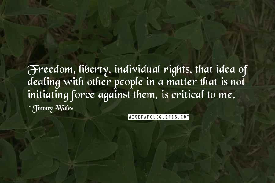 Jimmy Wales Quotes: Freedom, liberty, individual rights, that idea of dealing with other people in a matter that is not initiating force against them, is critical to me.