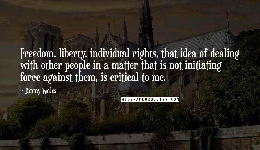 Jimmy Wales Quotes: Freedom, liberty, individual rights, that idea of dealing with other people in a matter that is not initiating force against them, is critical to me.