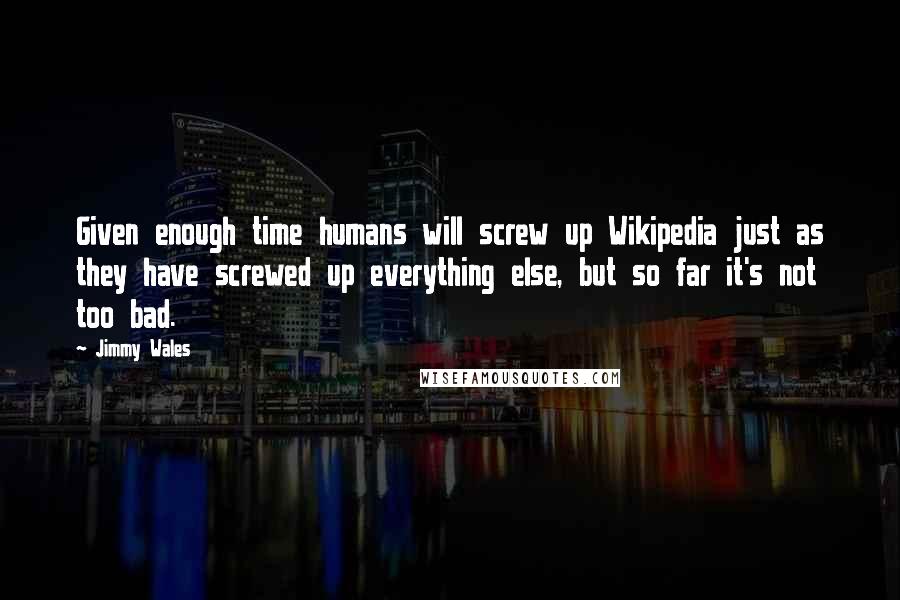 Jimmy Wales Quotes: Given enough time humans will screw up Wikipedia just as they have screwed up everything else, but so far it's not too bad.